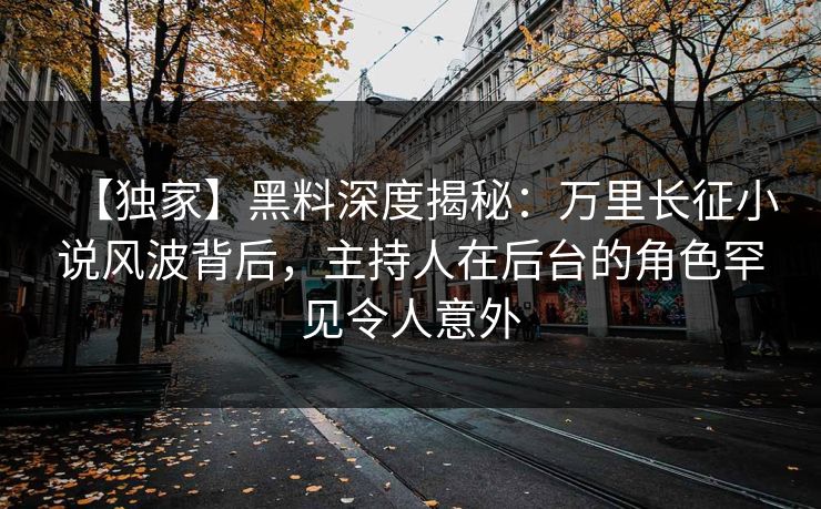 【独家】黑料深度揭秘：万里长征小说风波背后，主持人在后台的角色罕见令人意外