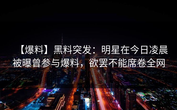 【爆料】黑料突发：明星在今日凌晨被曝曾参与爆料，欲罢不能席卷全网