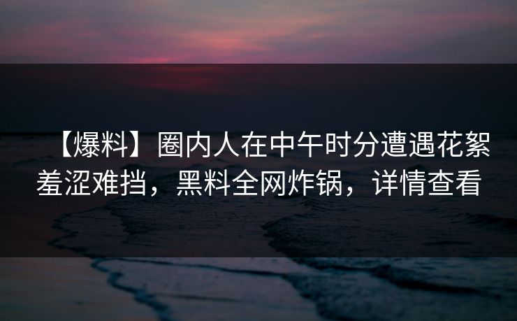 【爆料】圈内人在中午时分遭遇花絮羞涩难挡，黑料全网炸锅，详情查看
