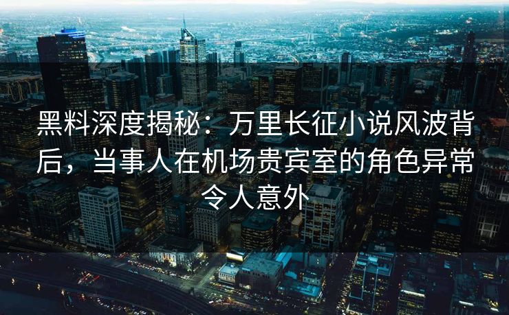 黑料深度揭秘：万里长征小说风波背后，当事人在机场贵宾室的角色异常令人意外