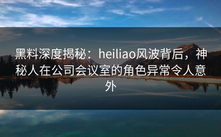 黑料深度揭秘：heiliao风波背后，神秘人在公司会议室的角色异常令人意外