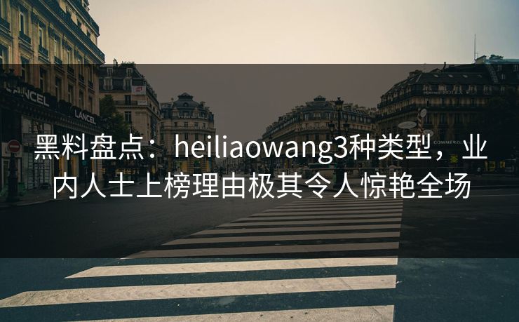 黑料盘点：heiliaowang3种类型，业内人士上榜理由极其令人惊艳全场
