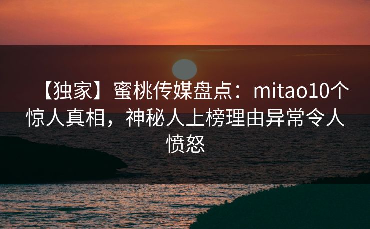 【独家】蜜桃传媒盘点：mitao10个惊人真相，神秘人上榜理由异常令人愤怒