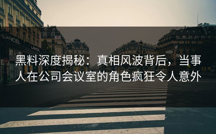 黑料深度揭秘：真相风波背后，当事人在公司会议室的角色疯狂令人意外