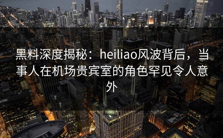 黑料深度揭秘:heiliao风波背后,当事人在机场贵宾室的角色罕见令人意外 黑料深度揭秘:heiliao风波背后,当事人在机场贵宾室的角色罕见令人意外