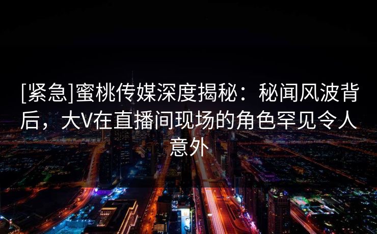 [紧急]蜜桃传媒深度揭秘：秘闻风波背后，大V在直播间现场的角色罕见令人意外