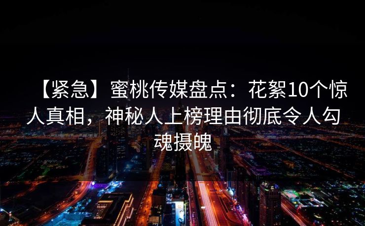 【紧急】蜜桃传媒盘点：花絮10个惊人真相，神秘人上榜理由彻底令人勾魂摄魄