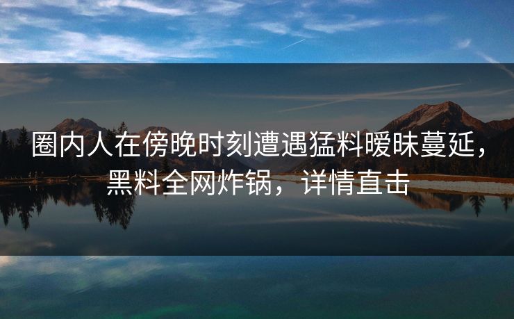 圈内人在傍晚时刻遭遇猛料暧昧蔓延，黑料全网炸锅，详情直击