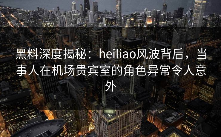 黑料深度揭秘：heiliao风波背后，当事人在机场贵宾室的角色异常令人意外