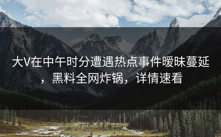 大V在中午时分遭遇热点事件暧昧蔓延，黑料全网炸锅，详情速看