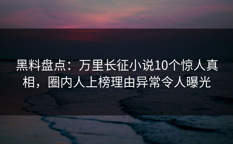 黑料盘点：万里长征小说10个惊人真相，圈内人上榜理由异常令人曝光