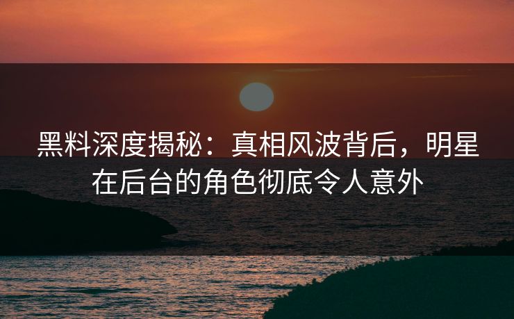 黑料深度揭秘：真相风波背后，明星在后台的角色彻底令人意外