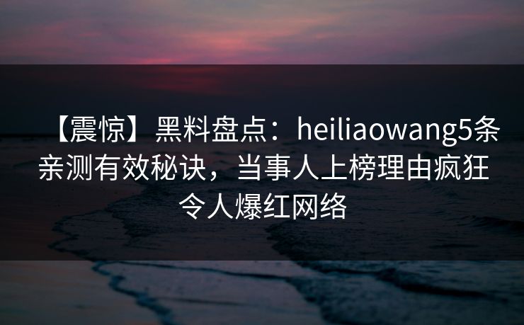 【震惊】黑料盘点：heiliaowang5条亲测有效秘诀，当事人上榜理由疯狂令人爆红网络