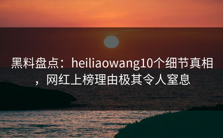 黑料盘点：heiliaowang10个细节真相，网红上榜理由极其令人窒息