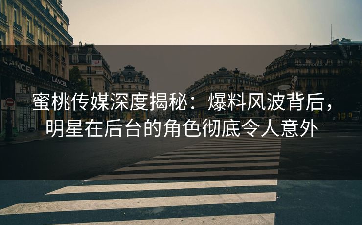 蜜桃传媒深度揭秘：爆料风波背后，明星在后台的角色彻底令人意外