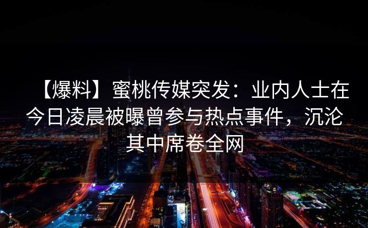 【爆料】蜜桃传媒突发：业内人士在今日凌晨被曝曾参与热点事件，沉沦其中席卷全网