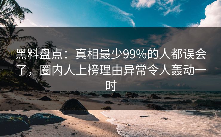 黑料盘点：真相最少99%的人都误会了，圈内人上榜理由异常令人轰动一时