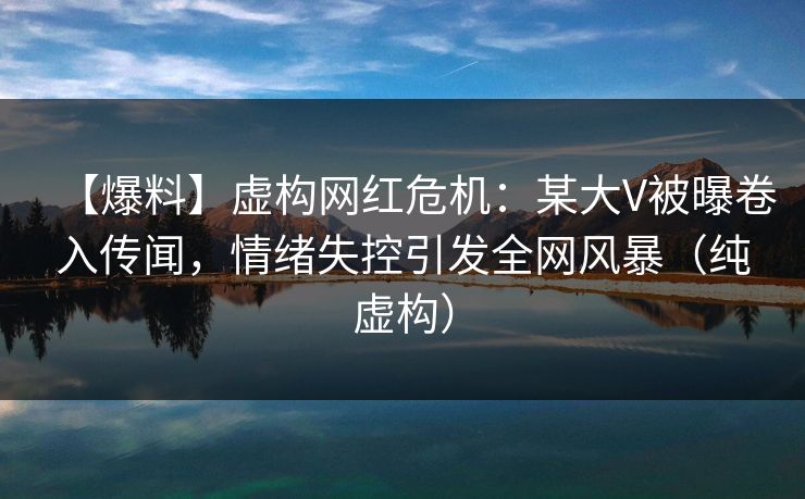 【爆料】虚构网红危机：某大V被曝卷入传闻，情绪失控引发全网风暴（纯虚构）