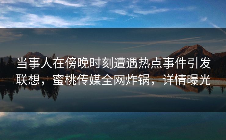 当事人在傍晚时刻遭遇热点事件引发联想，蜜桃传媒全网炸锅，详情曝光