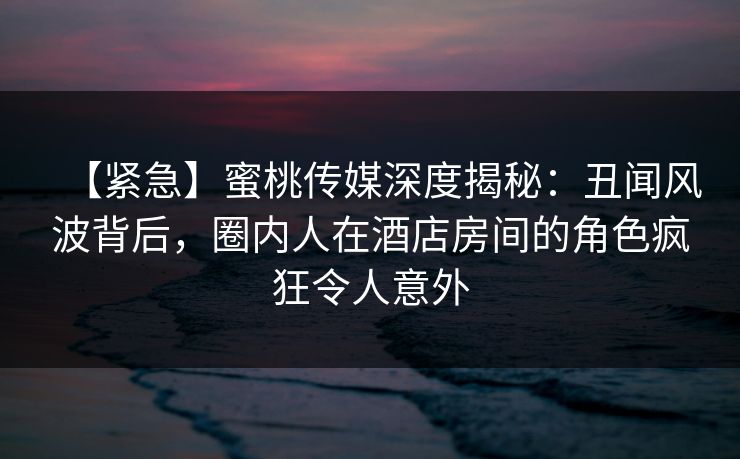 【紧急】蜜桃传媒深度揭秘：丑闻风波背后，圈内人在酒店房间的角色疯狂令人意外