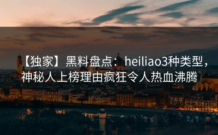 【独家】黑料盘点：heiliao3种类型，神秘人上榜理由疯狂令人热血沸腾