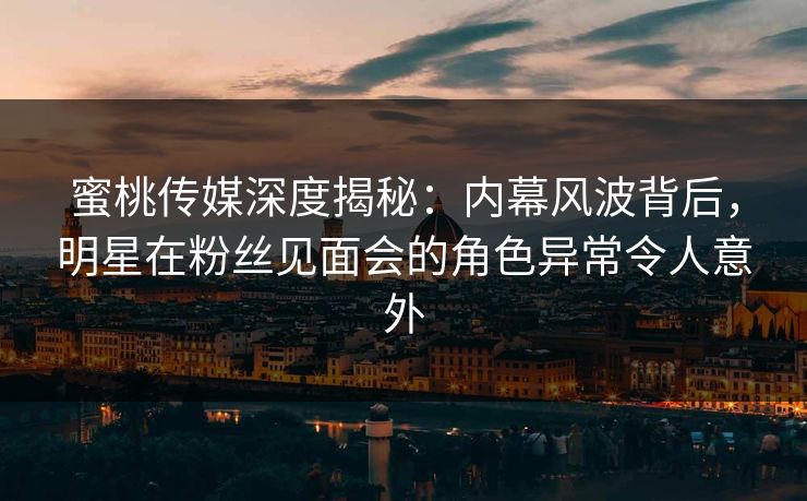 蜜桃传媒深度揭秘：内幕风波背后，明星在粉丝见面会的角色异常令人意外