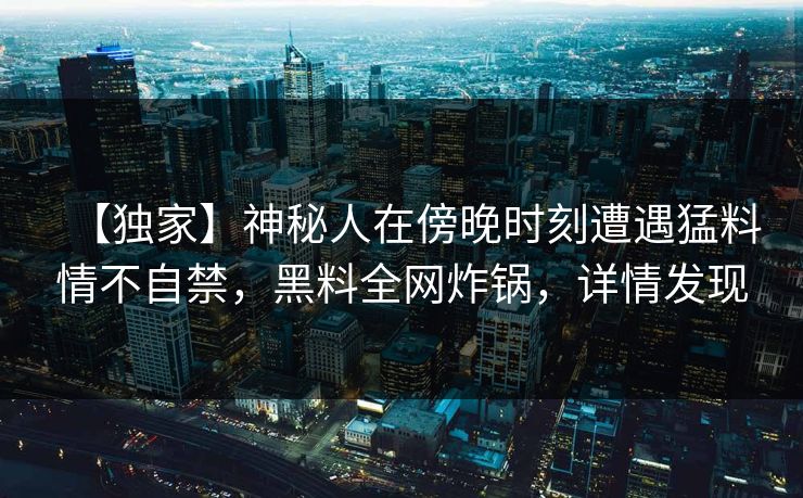 【独家】神秘人在傍晚时刻遭遇猛料情不自禁，黑料全网炸锅，详情发现