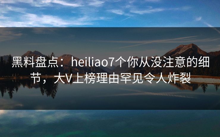 黑料盘点：heiliao7个你从没注意的细节，大V上榜理由罕见令人炸裂