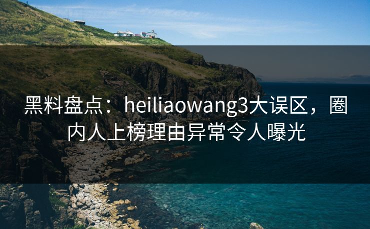 黑料盘点：heiliaowang3大误区，圈内人上榜理由异常令人曝光