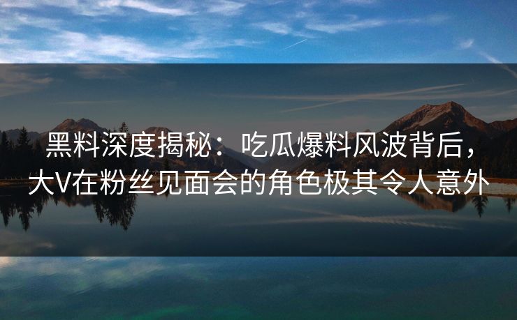 黑料深度揭秘：吃瓜爆料风波背后，大V在粉丝见面会的角色极其令人意外