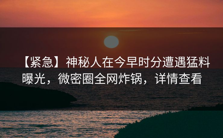 【紧急】神秘人在今早时分遭遇猛料 曝光，微密圈全网炸锅，详情查看