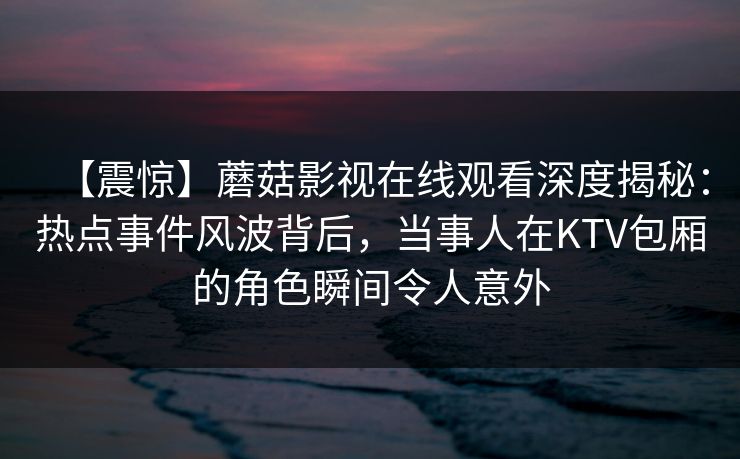 【震惊】蘑菇影视在线观看深度揭秘：热点事件风波背后，当事人在KTV包厢的角色瞬间令人意外