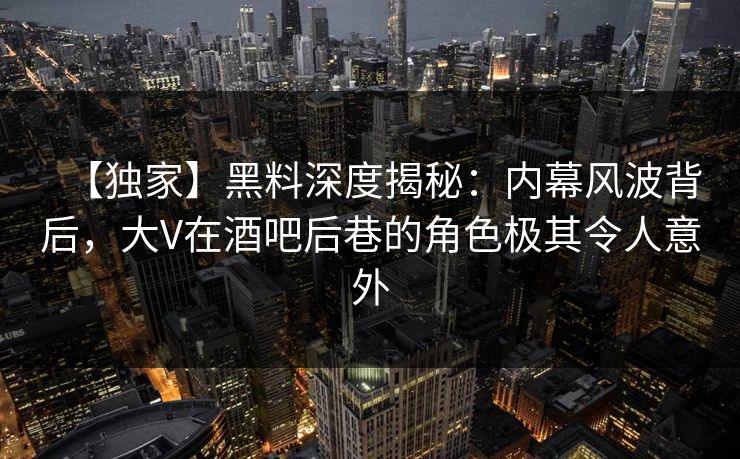 【独家】黑料深度揭秘：内幕风波背后，大V在酒吧后巷的角色极其令人意外