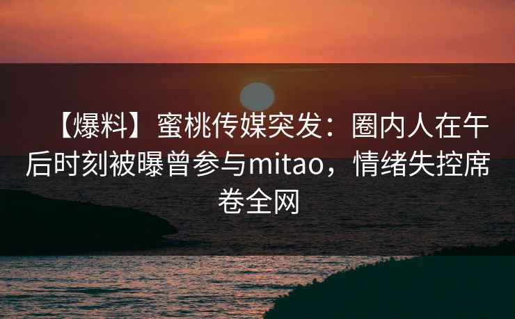 【爆料】蜜桃传媒突发：圈内人在午后时刻被曝曾参与mitao，情绪失控席卷全网