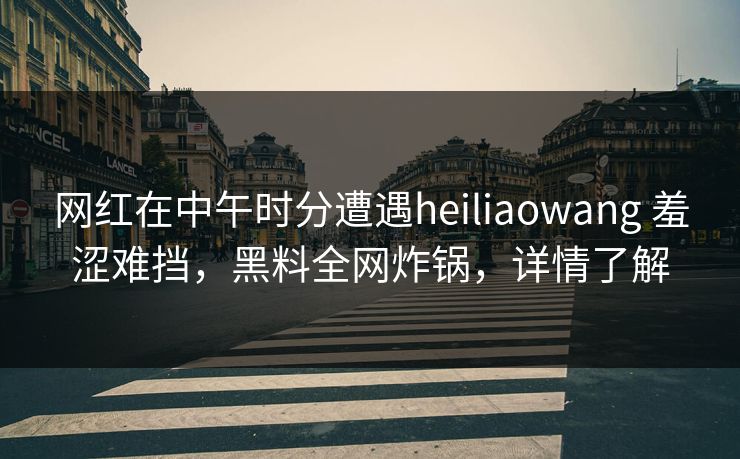 网红在中午时分遭遇heiliaowang 羞涩难挡，黑料全网炸锅，详情了解
