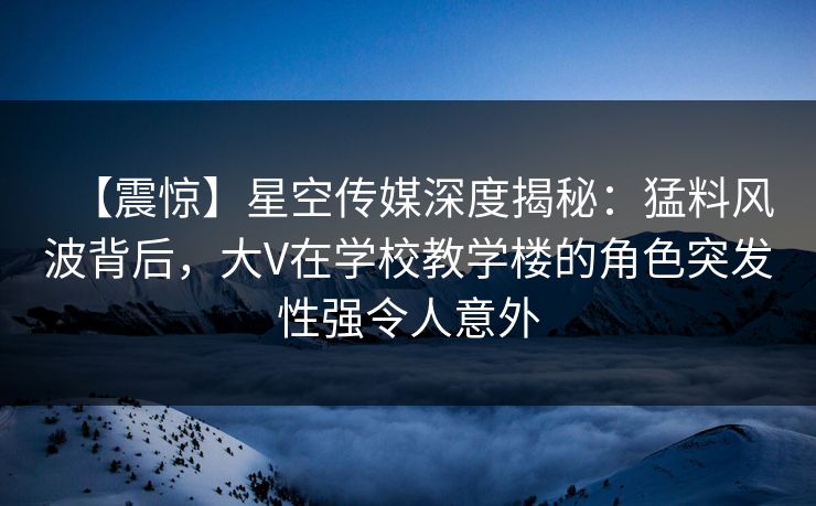 【震惊】星空传媒深度揭秘：猛料风波背后，大V在学校教学楼的角色突发性强令人意外