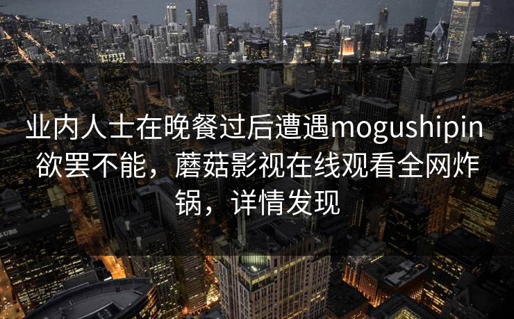 业内人士在晚餐过后遭遇mogushipin 欲罢不能,蘑菇影视在线观看全网炸锅,详情发现 业内人士在晚餐过后遭遇mogushipin 欲罢不能,蘑菇影视在线观看全网炸锅,详情发现
