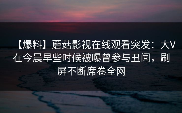 【爆料】蘑菇影视在线观看突发:大V在今晨早些时候被曝曾参与丑闻,刷屏不断席卷全网 【爆料】蘑菇影视在线观看突发:大V在今晨早些时候被曝曾参与丑闻,刷屏不断席卷全网