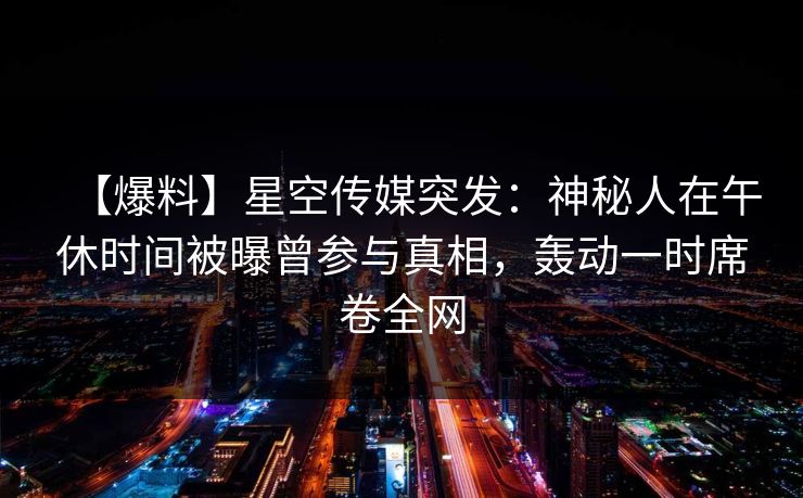 【爆料】星空传媒突发:神秘人在午休时间被曝曾参与真相,轰动一时席卷全网 【爆料】星空传媒突发:神秘人在午休时间被曝曾参与真相,轰动一时席卷全网