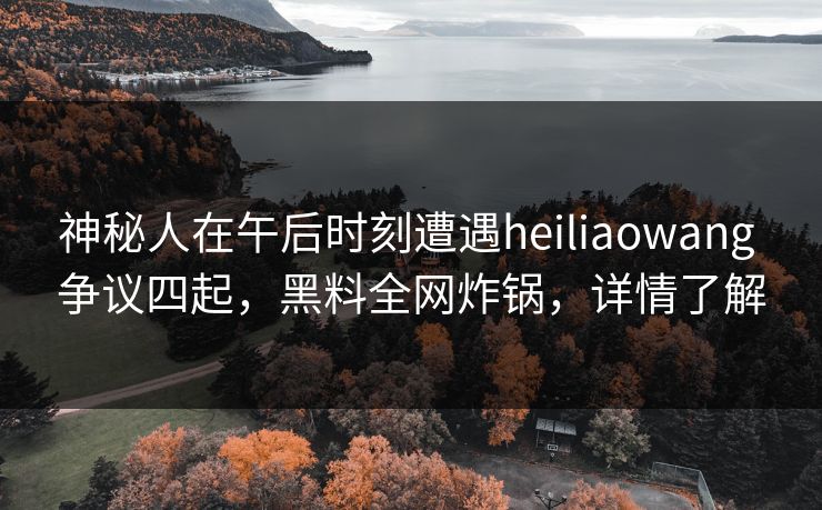 神秘人在午后时刻遭遇heiliaowang 争议四起，黑料全网炸锅，详情了解