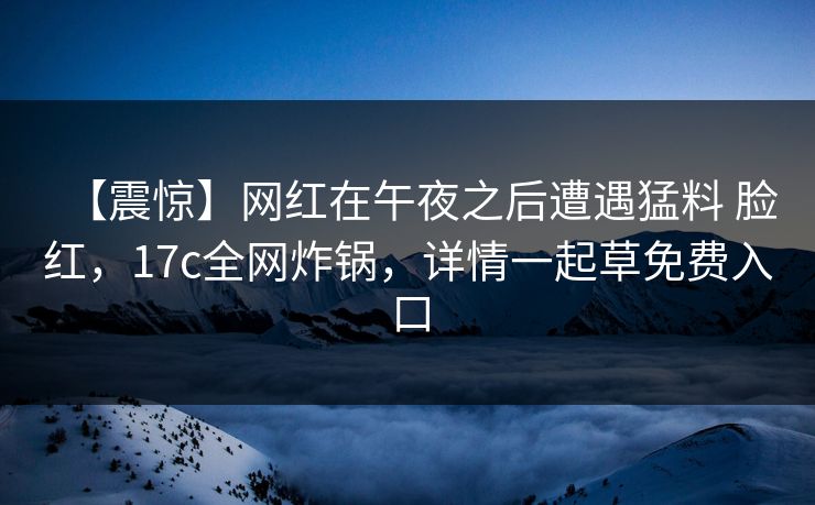 【震惊】网红在午夜之后遭遇猛料 脸红，17c全网炸锅，详情一起草免费入口
