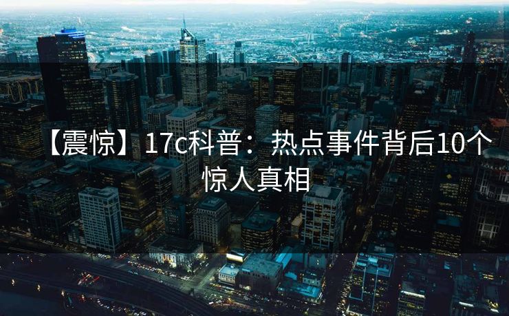 【震惊】17c科普：热点事件背后10个惊人真相