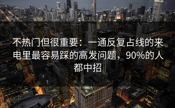不热门但很重要：一通反复占线的来电里最容易踩的高发问题，90%的人都中招