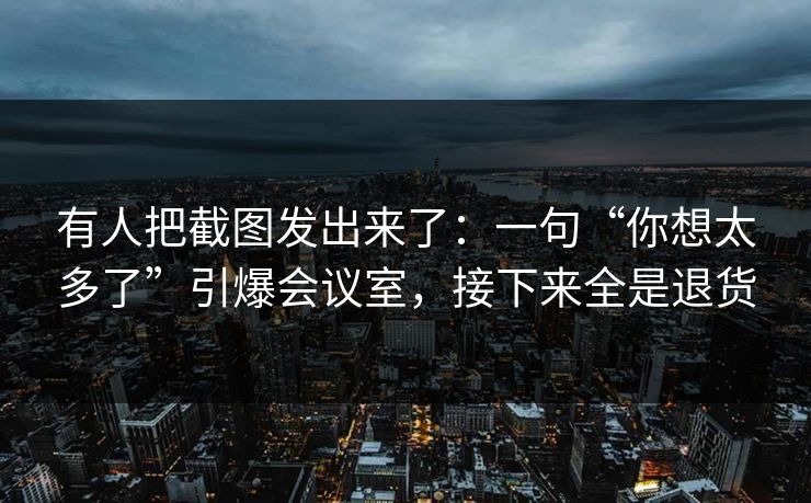 有人把截图发出来了：一句“你想太多了”引爆会议室，接下来全是退货