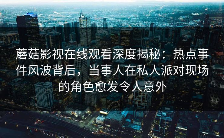 蘑菇影视在线观看深度揭秘：热点事件风波背后，当事人在私人派对现场的角色愈发令人意外