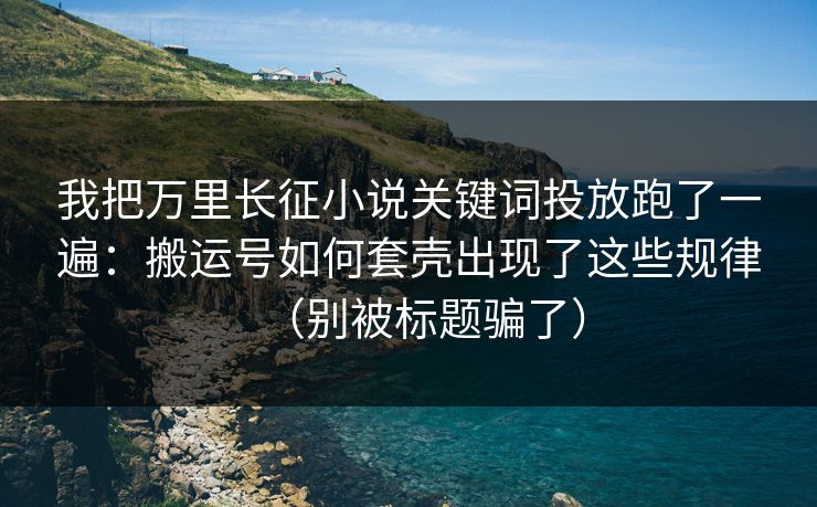 我把万里长征小说关键词投放跑了一遍：搬运号如何套壳出现了这些规律（别被标题骗了）