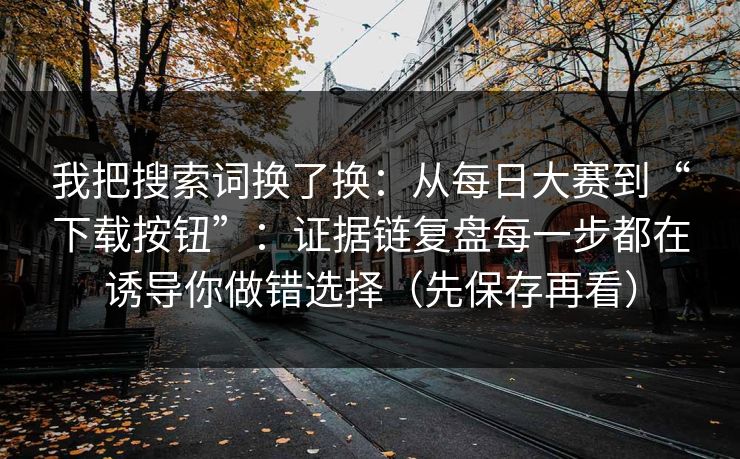我把搜索词换了换：从每日大赛到“下载按钮”：证据链复盘每一步都在诱导你做错选择（先保存再看）