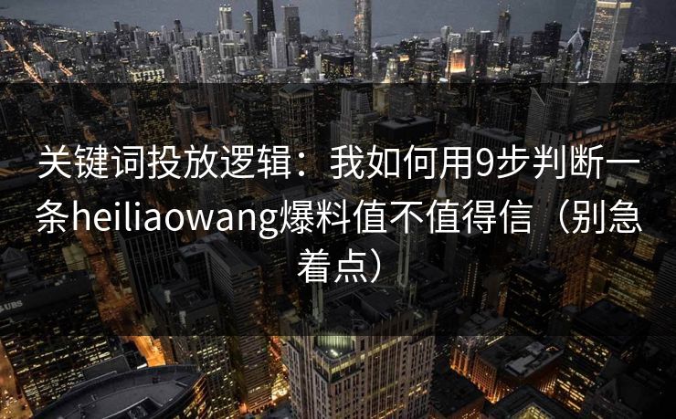 关键词投放逻辑：我如何用9步判断一条heiliaowang爆料值不值得信（别急着点）