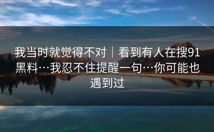 我当时就觉得不对｜看到有人在搜91黑料…我忍不住提醒一句…你可能也遇到过