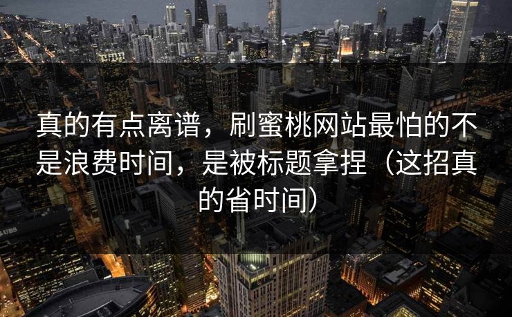 真的有点离谱，刷蜜桃网站最怕的不是浪费时间，是被标题拿捏（这招真的省时间）